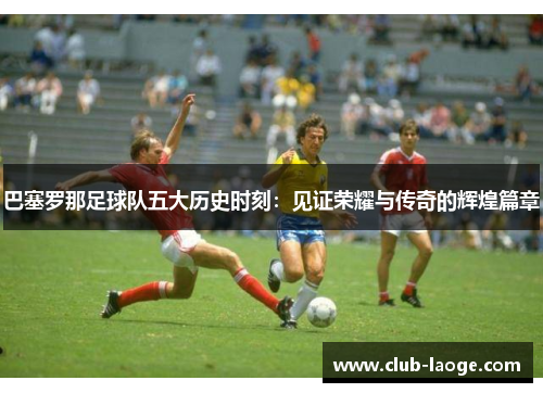 巴塞罗那足球队五大历史时刻:见证荣耀与传奇的辉煌篇章 巴塞罗那足球队五大历史时刻:见证荣耀与传奇的辉煌篇章
